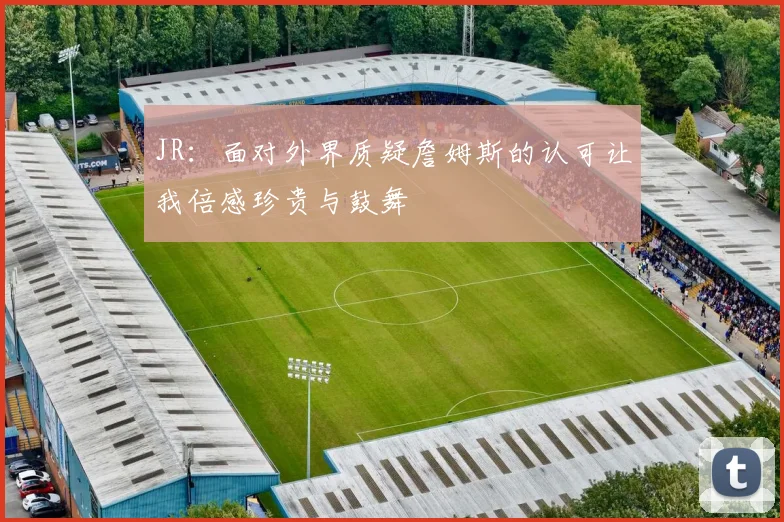 JR：面对外界质疑詹姆斯的认可让我倍感珍贵与鼓舞