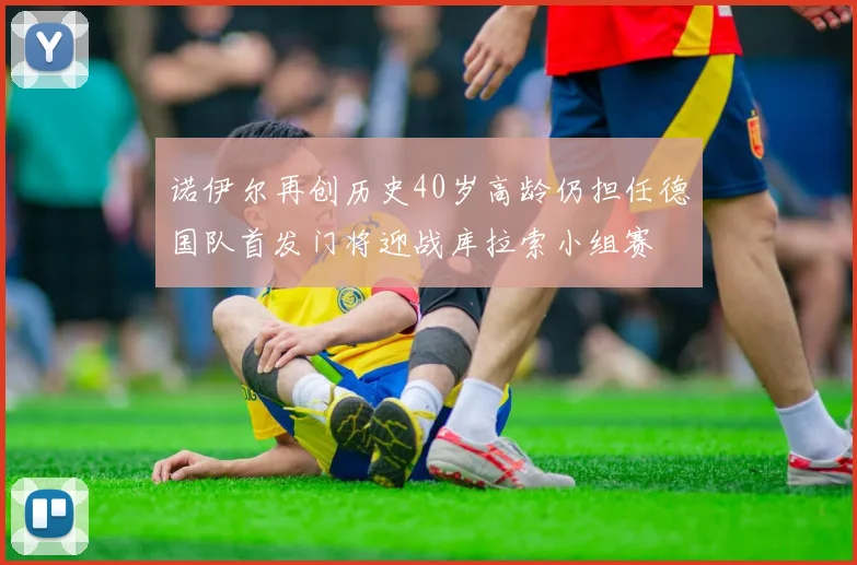 诺伊尔再创历史40岁高龄仍担任德国队首发门将迎战库拉索小组赛