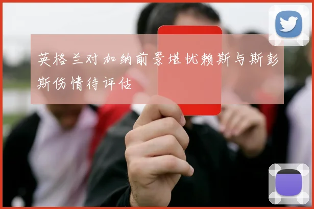 英格兰对加纳前景堪忧赖斯与斯彭斯伤情待评估