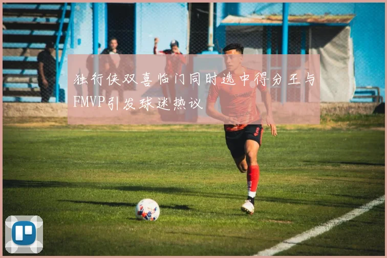独行侠双喜临门同时选中得分王与FMVP引发球迷热议