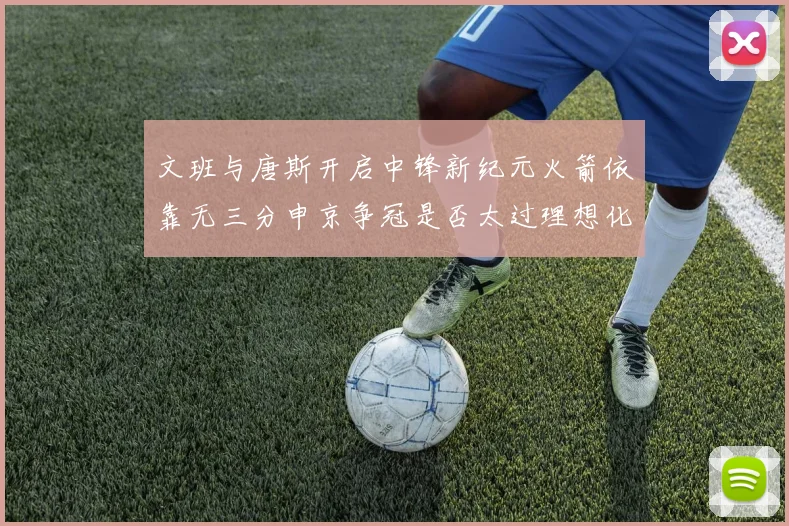 文班与唐斯开启中锋新纪元火箭依靠无三分申京争冠是否太过理想化