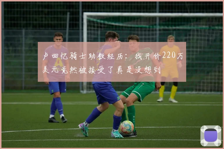卢回忆骑士助教经历：我开价220万美元竟然被接受了真是没想到