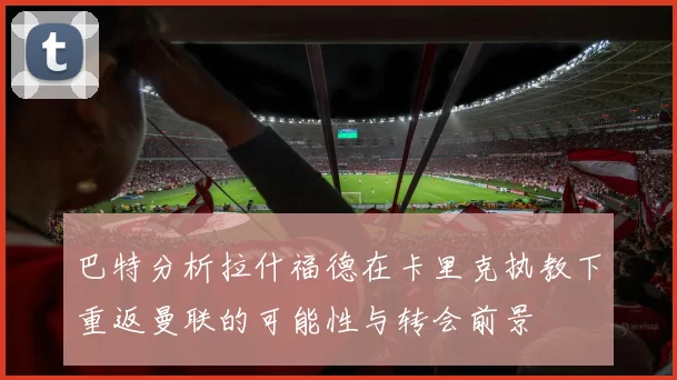 巴特分析拉什福德在卡里克执教下重返曼联的可能性与转会前景