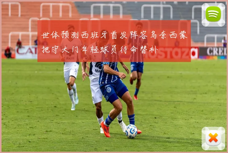世体预测西班牙首发阵容乌奈西蒙把守大门年轻球员待命替补